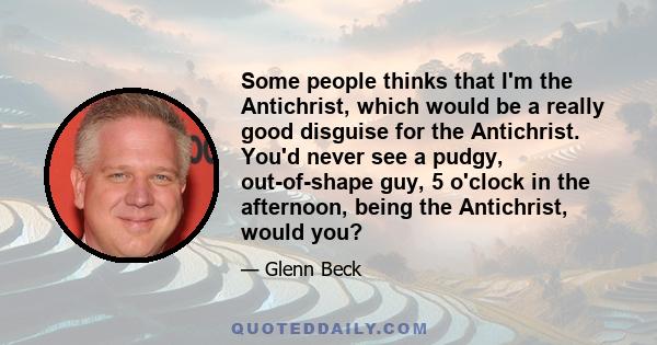 Some people thinks that I'm the Antichrist, which would be a really good disguise for the Antichrist. You'd never see a pudgy, out-of-shape guy, 5 o'clock in the afternoon, being the Antichrist, would you?