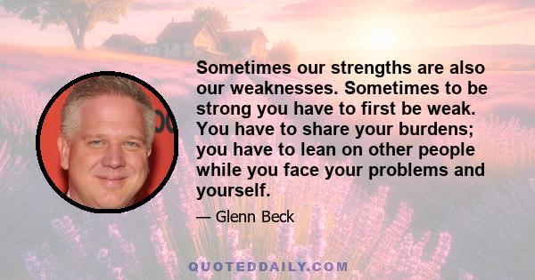 Sometimes our strengths are also our weaknesses. Sometimes to be strong you have to first be weak. You have to share your burdens; you have to lean on other people while you face your problems and yourself.