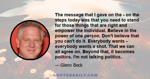 The message that I gave on the - on the steps today was that you need to stand for those things that are right and empower the individual. Believe in the power of one person. Don't believe that you can't do it.