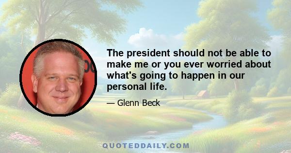 The president should not be able to make me or you ever worried about what's going to happen in our personal life.