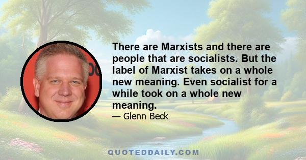 There are Marxists and there are people that are socialists. But the label of Marxist takes on a whole new meaning. Even socialist for a while took on a whole new meaning.