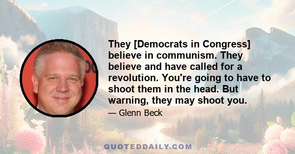 They [Democrats in Congress] believe in communism. They believe and have called for a revolution. You're going to have to shoot them in the head. But warning, they may shoot you.