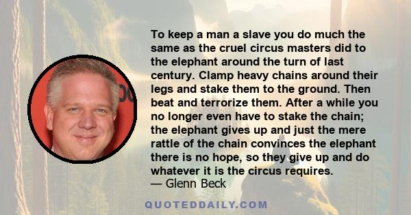 To keep a man a slave you do much the same as the cruel circus masters did to the elephant around the turn of last century. Clamp heavy chains around their legs and stake them to the ground. Then beat and terrorize