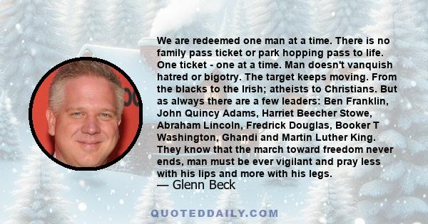 We are redeemed one man at a time. There is no family pass ticket or park hopping pass to life. One ticket - one at a time. Man doesn't vanquish hatred or bigotry. The target keeps moving. From the blacks to the Irish;