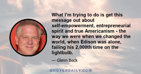 What I'm trying to do is get this message out about self-empowerment, entrepreneurial spirit and true Americanism - the way we were when we changed the world, when Edison was alone, failing his 2,000th time on the