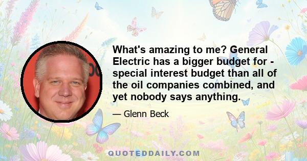 What's amazing to me? General Electric has a bigger budget for - special interest budget than all of the oil companies combined, and yet nobody says anything.