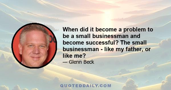 When did it become a problem to be a small businessman and become successful? The small businessman - like my father, or like me?