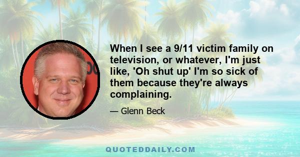 When I see a 9/11 victim family on television, or whatever, I'm just like, 'Oh shut up' I'm so sick of them because they're always complaining.