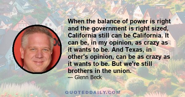 When the balance of power is right and the government is right sized, California still can be California. It can be, in my opinion, as crazy as it wants to be. And Texas, in other's opinion, can be as crazy as it wants