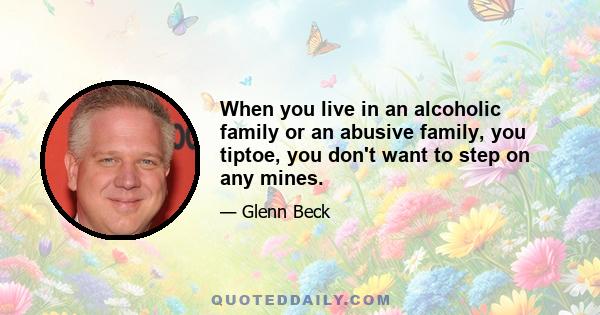 When you live in an alcoholic family or an abusive family, you tiptoe, you don't want to step on any mines.