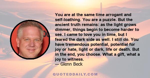 You are at the same time arrogant and self-loathing. You are a puzzle. But the ancient truth remains: as the light grows dimmer, things begin to become harder to see. I came to love you in time, but I feared the dark