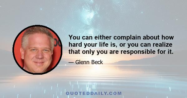 You can either complain about how hard your life is, or you can realize that only you are responsible for it.