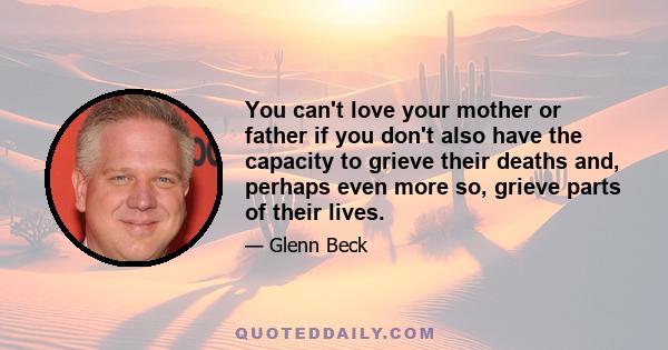 You can't love your mother or father if you don't also have the capacity to grieve their deaths and, perhaps even more so, grieve parts of their lives.