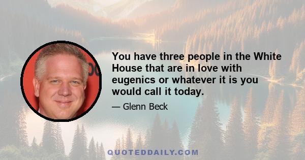 You have three people in the White House that are in love with eugenics or whatever it is you would call it today.