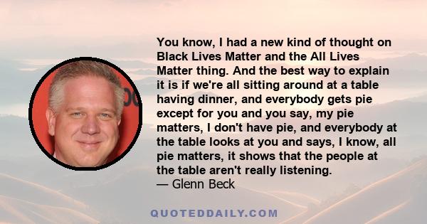 You know, I had a new kind of thought on Black Lives Matter and the All Lives Matter thing. And the best way to explain it is if we're all sitting around at a table having dinner, and everybody gets pie except for you