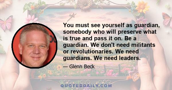 You must see yourself as guardian, somebody who will preserve what is true and pass it on. Be a guardian. We don't need militants or revolutionaries. We need guardians. We need leaders.