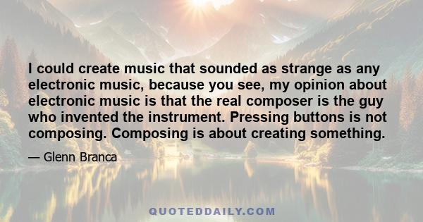 I could create music that sounded as strange as any electronic music, because you see, my opinion about electronic music is that the real composer is the guy who invented the instrument. Pressing buttons is not