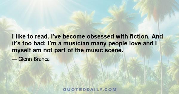 I like to read. I've become obsessed with fiction. And it's too bad: I'm a musician many people love and I myself am not part of the music scene.