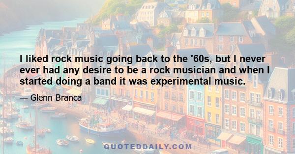 I liked rock music going back to the '60s, but I never ever had any desire to be a rock musician and when I started doing a band it was experimental music.