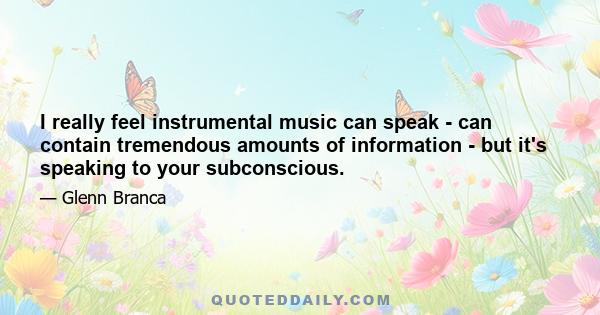 I really feel instrumental music can speak - can contain tremendous amounts of information - but it's speaking to your subconscious.