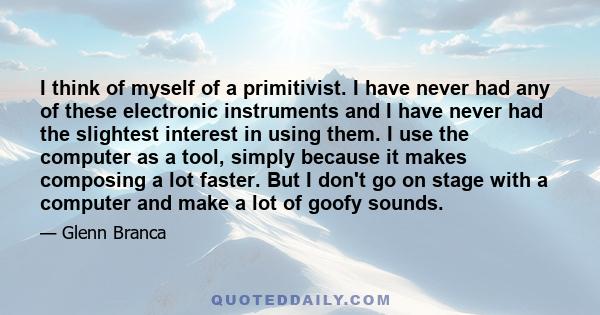 I think of myself of a primitivist. I have never had any of these electronic instruments and I have never had the slightest interest in using them. I use the computer as a tool, simply because it makes composing a lot