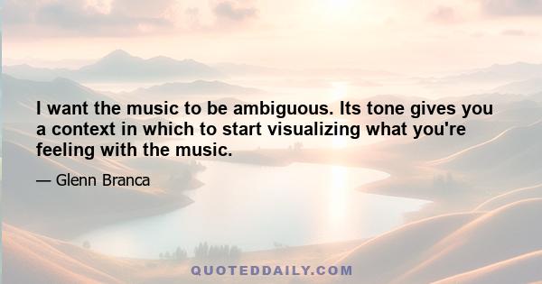 I want the music to be ambiguous. Its tone gives you a context in which to start visualizing what you're feeling with the music.