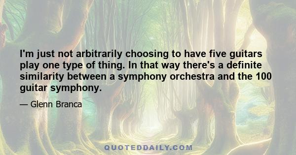 I'm just not arbitrarily choosing to have five guitars play one type of thing. In that way there's a definite similarity between a symphony orchestra and the 100 guitar symphony.