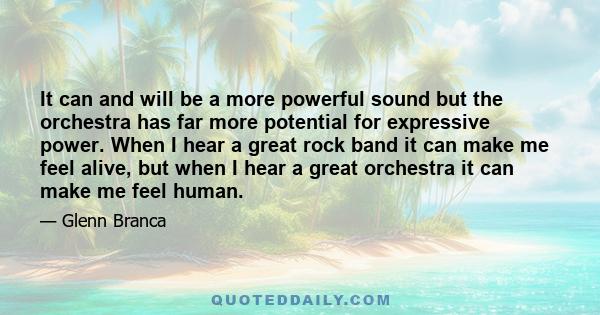 It can and will be a more powerful sound but the orchestra has far more potential for expressive power. When I hear a great rock band it can make me feel alive, but when I hear a great orchestra it can make me feel