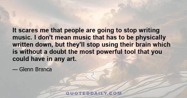 It scares me that people are going to stop writing music. I don't mean music that has to be physically written down, but they'll stop using their brain which is without a doubt the most powerful tool that you could have 