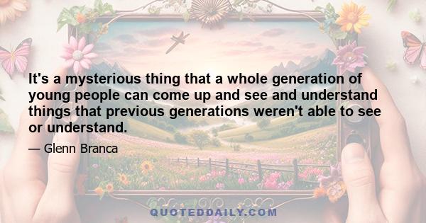 It's a mysterious thing that a whole generation of young people can come up and see and understand things that previous generations weren't able to see or understand.