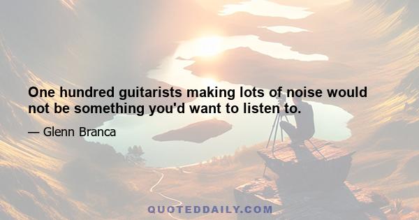 One hundred guitarists making lots of noise would not be something you'd want to listen to.