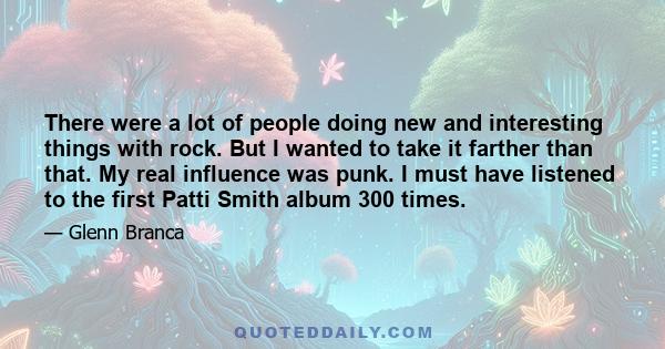 There were a lot of people doing new and interesting things with rock. But I wanted to take it farther than that. My real influence was punk. I must have listened to the first Patti Smith album 300 times.