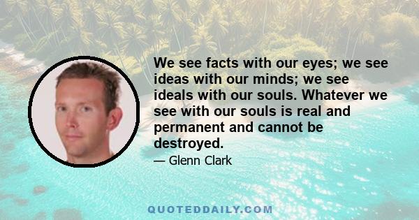 We see facts with our eyes; we see ideas with our minds; we see ideals with our souls. Whatever we see with our souls is real and permanent and cannot be destroyed.