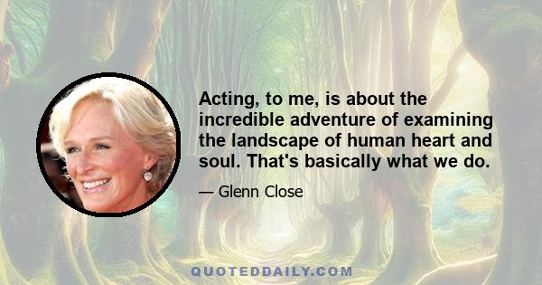 Acting, to me, is about the incredible adventure of examining the landscape of human heart and soul. That's basically what we do.