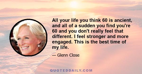 All your life you think 60 is ancient, and all of a sudden you find you're 60 and you don't really feel that different. I feel stronger and more engaged. This is the best time of my life.