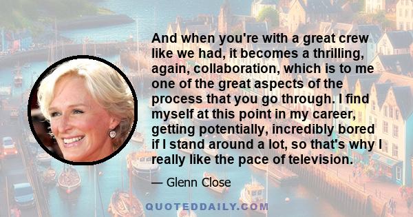 And when you're with a great crew like we had, it becomes a thrilling, again, collaboration, which is to me one of the great aspects of the process that you go through. I find myself at this point in my career, getting