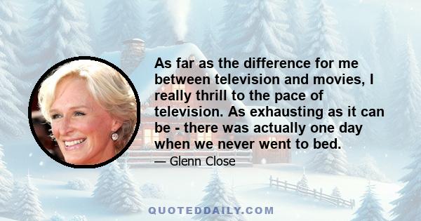 As far as the difference for me between television and movies, I really thrill to the pace of television. As exhausting as it can be - there was actually one day when we never went to bed.