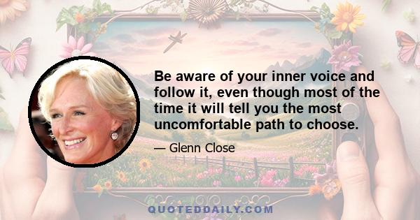 Be aware of your inner voice and follow it, even though most of the time it will tell you the most uncomfortable path to choose.