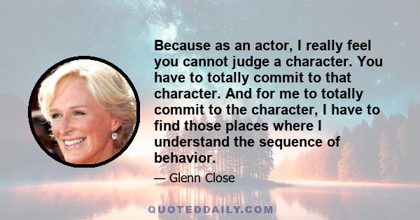 Because as an actor, I really feel you cannot judge a character. You have to totally commit to that character. And for me to totally commit to the character, I have to find those places where I understand the sequence