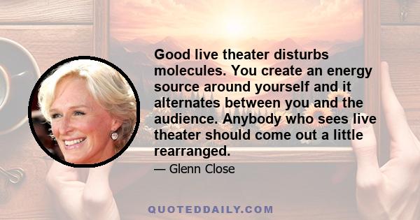 Good live theater disturbs molecules. You create an energy source around yourself and it alternates between you and the audience. Anybody who sees live theater should come out a little rearranged.