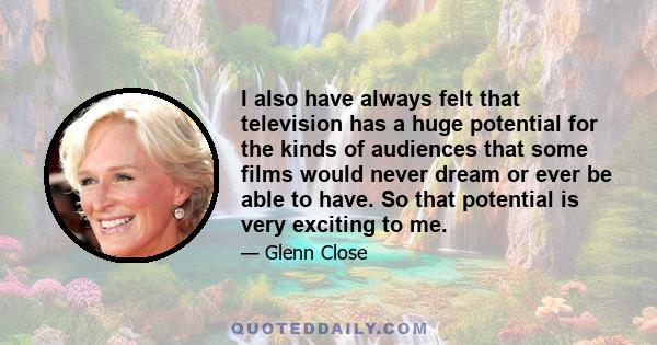 I also have always felt that television has a huge potential for the kinds of audiences that some films would never dream or ever be able to have. So that potential is very exciting to me.