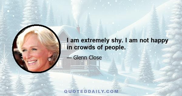 I am extremely shy. I am not happy in crowds of people.