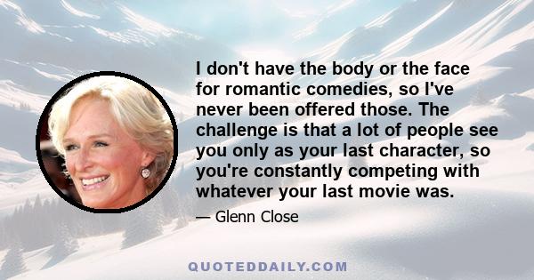 I don't have the body or the face for romantic comedies, so I've never been offered those. The challenge is that a lot of people see you only as your last character, so you're constantly competing with whatever your