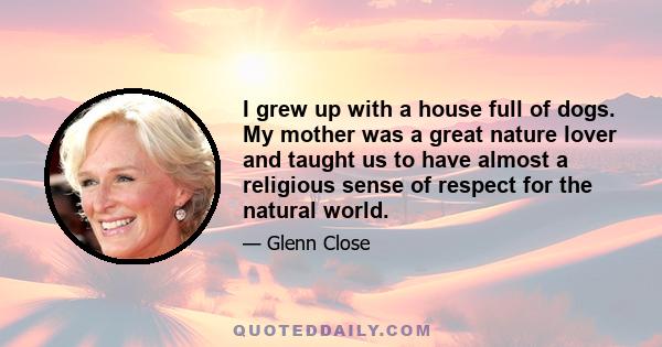 I grew up with a house full of dogs. My mother was a great nature lover and taught us to have almost a religious sense of respect for the natural world.