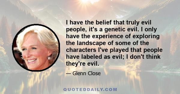 I have the belief that truly evil people, it's a genetic evil. I only have the experience of exploring the landscape of some of the characters I've played that people have labeled as evil; I don't think they're evil.