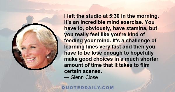 I left the studio at 5:30 in the morning. It's an incredible mind exercise. You have to, obviously, have stamina, but you really feel like you're kind of feeding your mind. It's a challenge of learning lines very fast