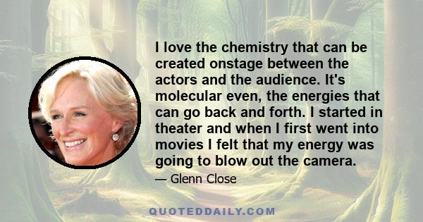 I love the chemistry that can be created onstage between the actors and the audience. It's molecular even, the energies that can go back and forth. I started in theater and when I first went into movies I felt that my