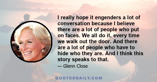 I really hope it engenders a lot of conversation because I believe there are a lot of people who put on faces. We all do it, every time we walk out the door. And there are a lot of people who have to hide who they are.