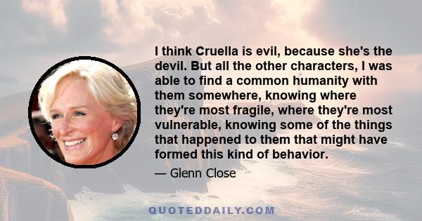 I think Cruella is evil, because she's the devil. But all the other characters, I was able to find a common humanity with them somewhere, knowing where they're most fragile, where they're most vulnerable, knowing some