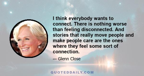 I think everybody wants to connect. There is nothing worse than feeling disconnected. And stories that really move people and make people care are the ones where they feel some sort of connection.